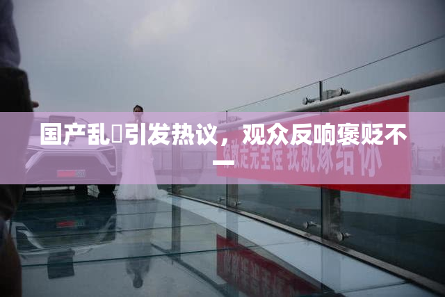 国产乱婬引发热议，观众反响褒贬不一