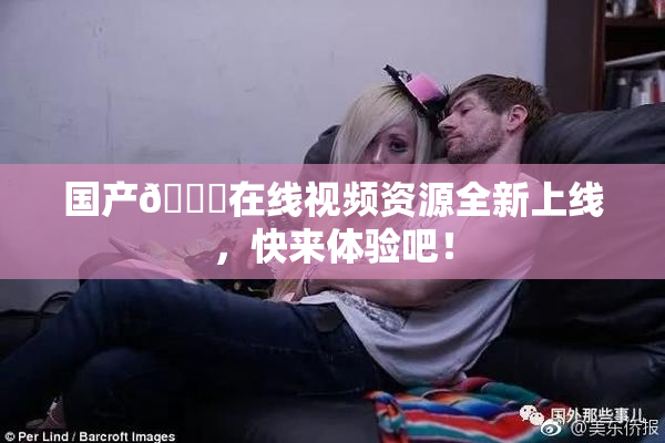 国产🔞在线视频资源全新上线，快来体验吧！