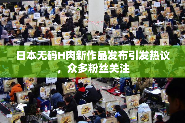 日本无码H肉新作品发布引发热议，众多粉丝关注
