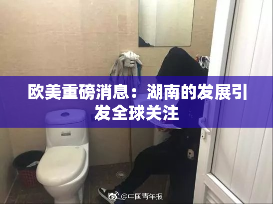 欧美重磅消息：湖南的发展引发全球关注