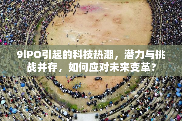 9lPO引起的科技热潮，潜力与挑战并存，如何应对未来变革？