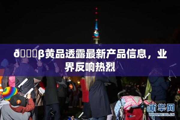 🔞β黄品透露最新产品信息，业界反响热烈
