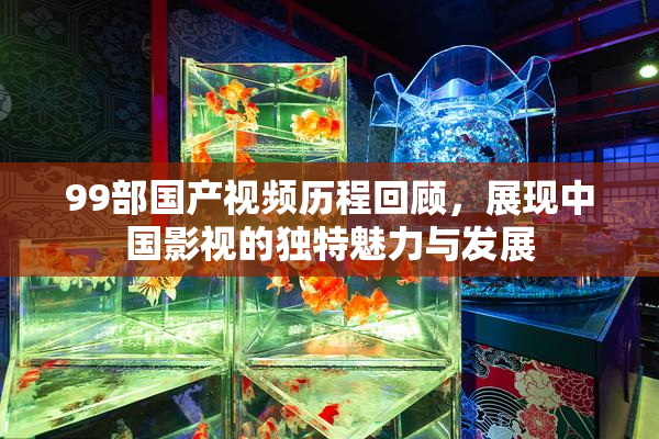 99部国产视频历程回顾，展现中国影视的独特魅力与发展