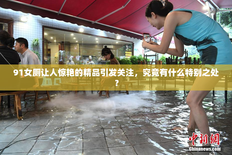 91女厕让人惊艳的精品引发关注，究竟有什么特别之处？