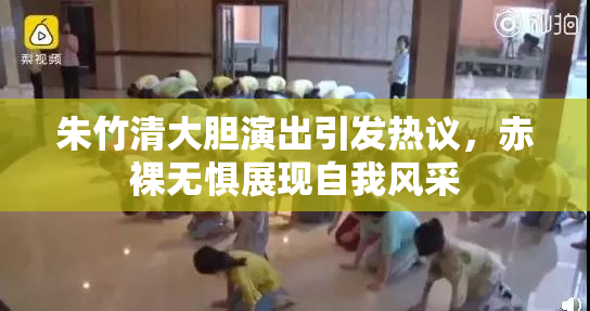 朱竹清大胆演出引发热议，赤裸无惧展现自我风采