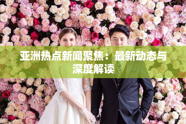 亚洲热点新闻聚焦：最新动态与深度解读
