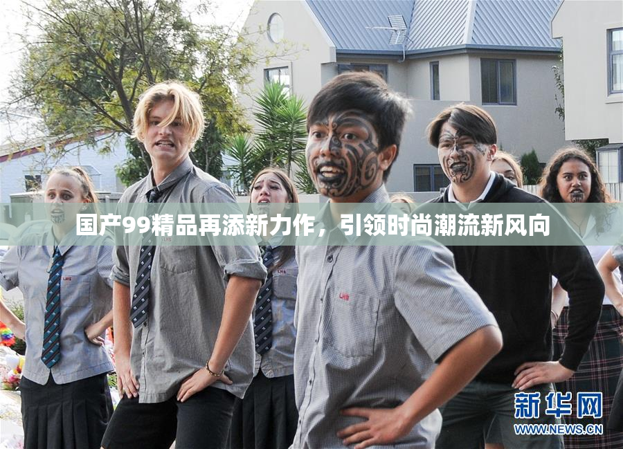 国产99精品再添新力作，引领时尚潮流新风向