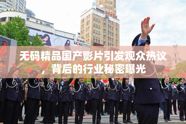 无码精品国产影片引发观众热议，背后的行业秘密曝光