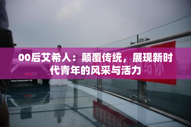 00后艾希人：颠覆传统，展现新时代青年的风采与活力
