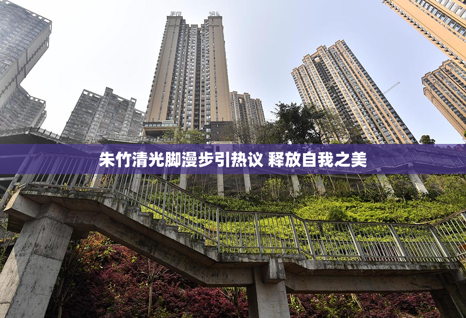 朱竹清光脚漫步引热议 释放自我之美