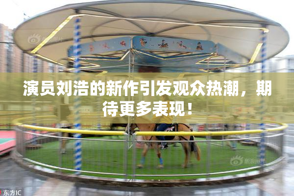 演员刘浩的新作引发观众热潮，期待更多表现！