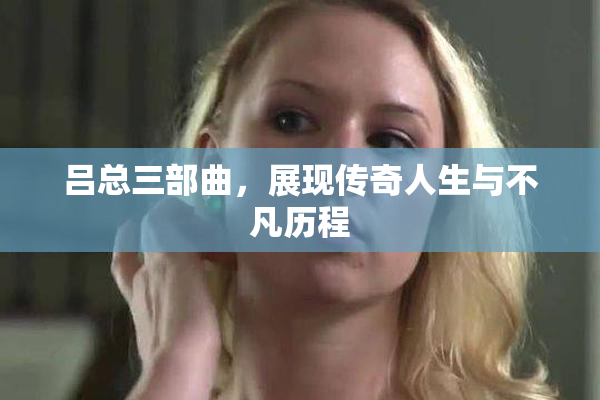 吕总三部曲，展现传奇人生与不凡历程
