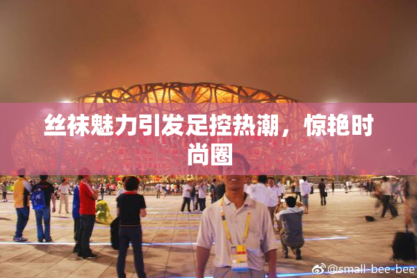 丝袜魅力引发足控热潮，惊艳时尚圈