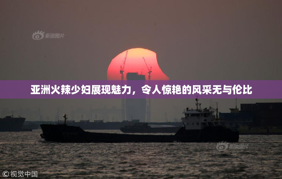 亚洲火辣少妇展现魅力，令人惊艳的风采无与伦比