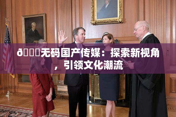 🔞无码国产传媒：探索新视角，引领文化潮流