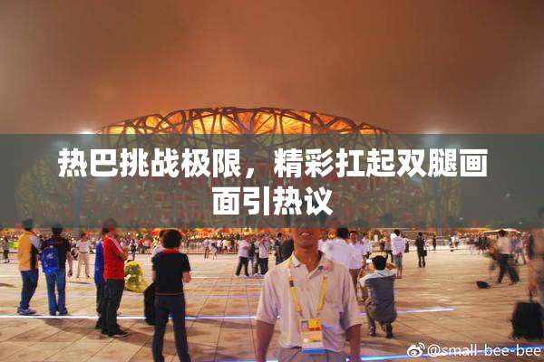 热巴挑战极限，精彩扛起双腿画面引热议