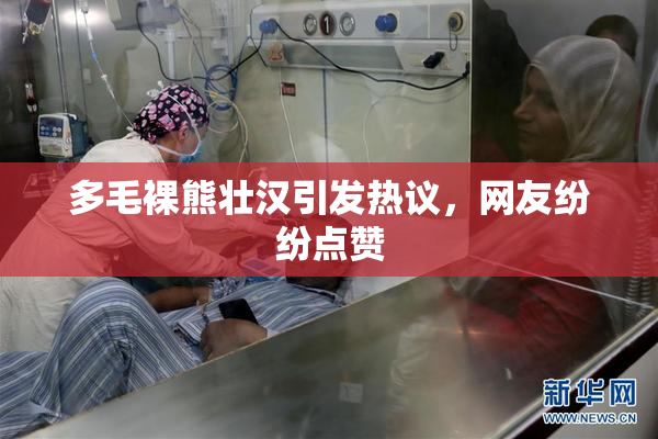 多毛裸熊壮汉引发热议，网友纷纷点赞