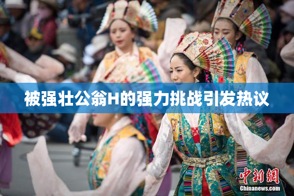 被强壮公翁H的强力挑战引发热议