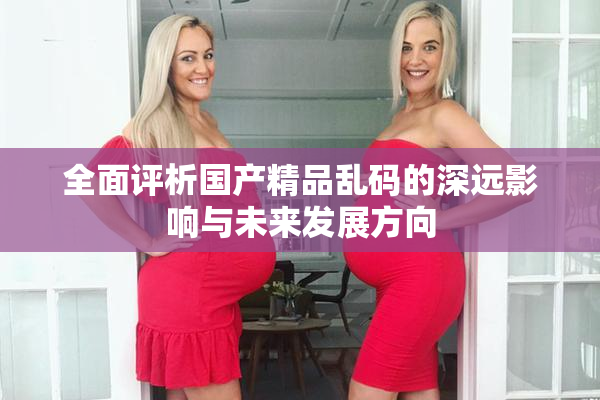 全面评析国产精品乱码的深远影响与未来发展方向