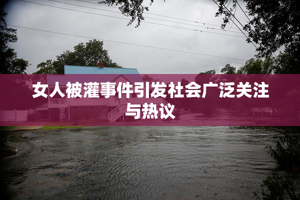 女人被灌事件引发社会广泛关注与热议