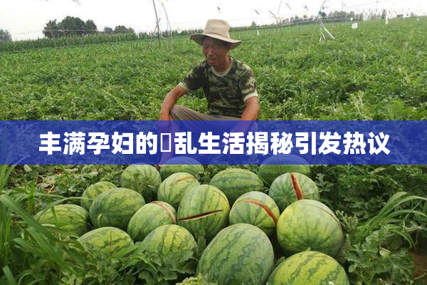 丰满孕妇的婬乱生活揭秘引发热议