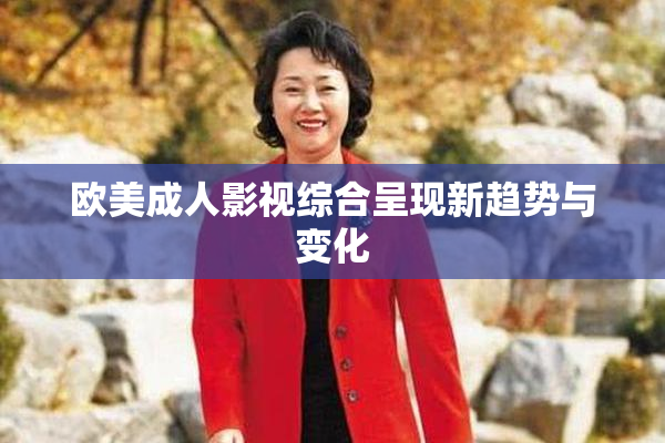 欧美成人影视综合呈现新趋势与变化