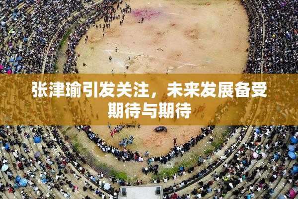 张津瑜引发关注，未来发展备受期待与期待