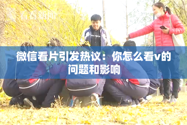 微信看片引发热议：你怎么看v的问题和影响