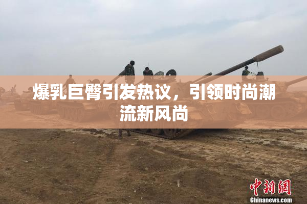 爆乳巨臀引发热议，引领时尚潮流新风尚