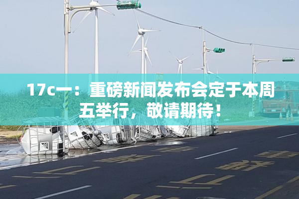 17c一：重磅新闻发布会定于本周五举行，敬请期待！