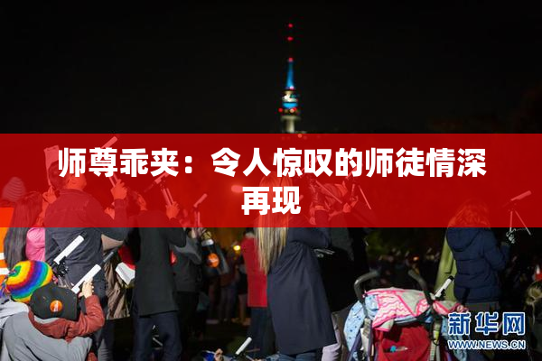 师尊乖夹：令人惊叹的师徒情深再现