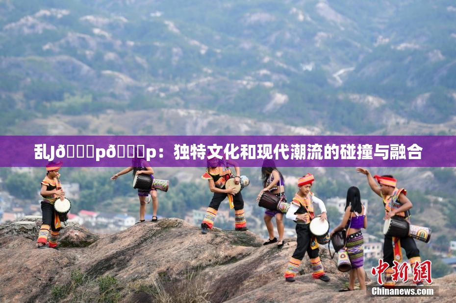 乱J🈚p🈚p：独特文化和现代潮流的碰撞与融合