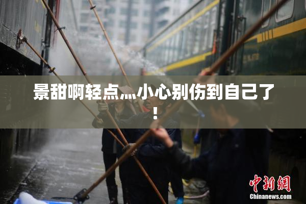 景甜啊轻点灬小心别伤到自己了！