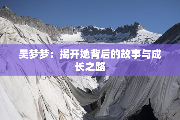 吴梦梦：揭开她背后的故事与成长之路