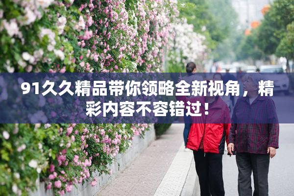 91久久精品带你领略全新视角，精彩内容不容错过！