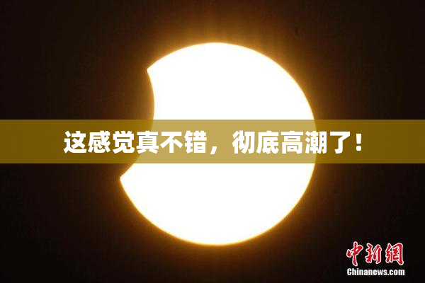 这感觉真不错，彻底高潮了！