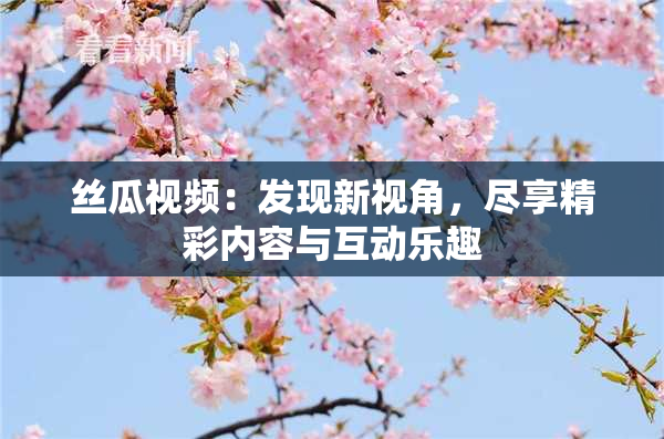 丝瓜视频：发现新视角，尽享精彩内容与互动乐趣