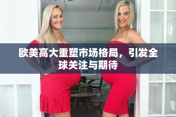 欧美高大重塑市场格局，引发全球关注与期待