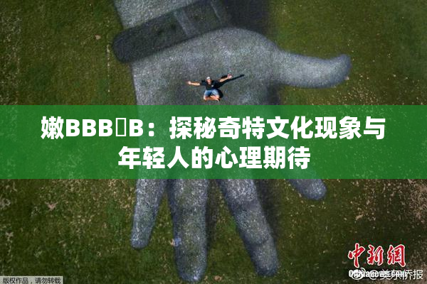 嫩BBB槡B：探秘奇特文化现象与年轻人的心理期待