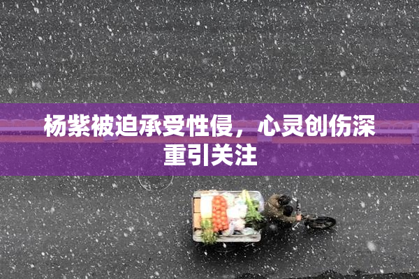 杨紫被迫承受性侵，心灵创伤深重引关注