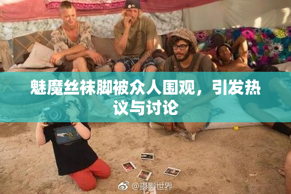 魅魔丝袜脚被众人围观，引发热议与讨论