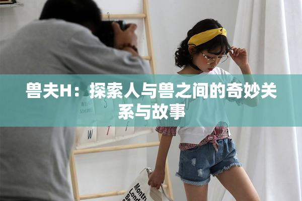 兽夫H：探索人与兽之间的奇妙关系与故事