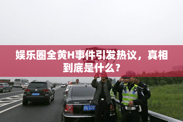 娱乐圈全黄H事件引发热议，真相到底是什么？