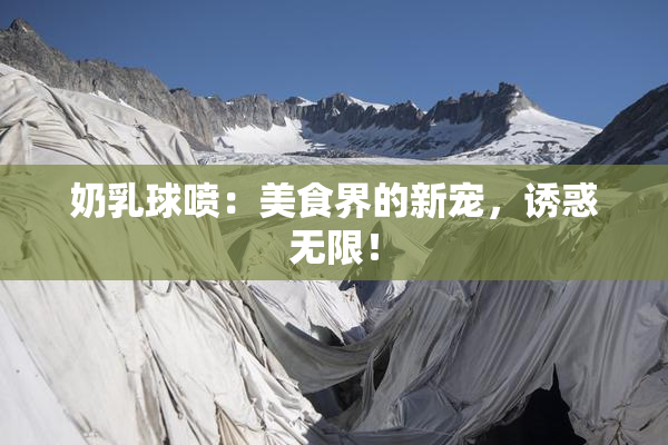 奶乳球喷：美食界的新宠，诱惑无限！
