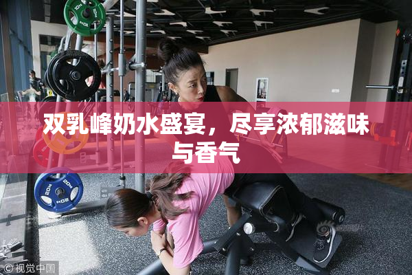 双乳峰奶水盛宴，尽享浓郁滋味与香气