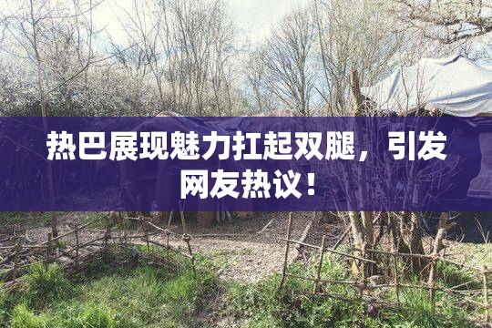 热巴展现魅力扛起双腿，引发网友热议！