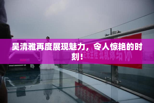 吴清雅再度展现魅力，令人惊艳的时刻！
