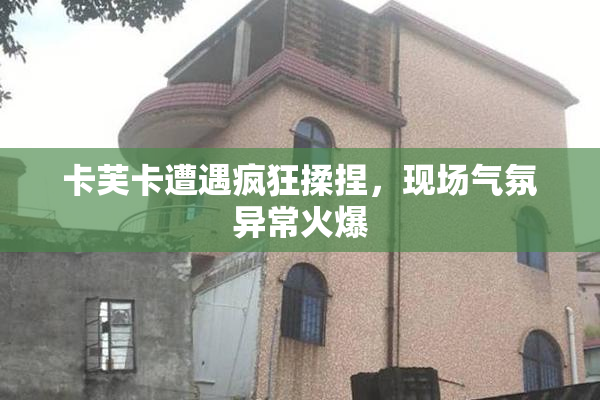 卡芙卡遭遇疯狂揉捏，现场气氛异常火爆