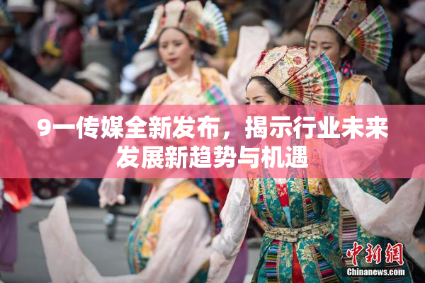 9一传媒全新发布，揭示行业未来发展新趋势与机遇