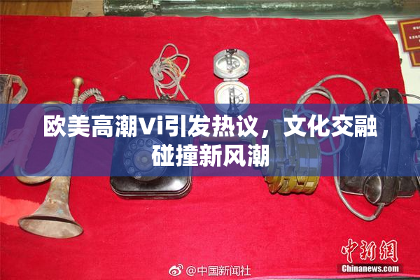 欧美高潮Vi引发热议，文化交融碰撞新风潮